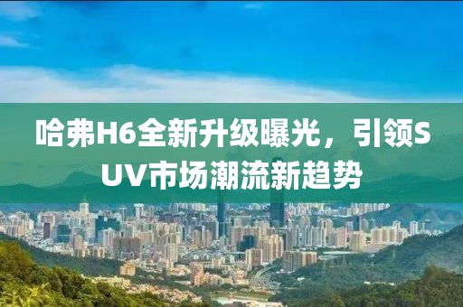 哈弗H6全新升級(jí)曝光，引領(lǐng)SUV市場(chǎng)潮流新趨勢(shì)
