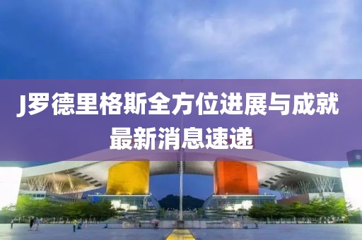 J羅德里格斯全方位進(jìn)展與成就最新消息速遞