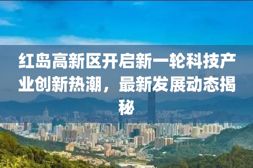 紅島高新區(qū)開啟新一輪科技產(chǎn)業(yè)創(chuàng)新熱潮，最新發(fā)展動(dòng)態(tài)揭秘