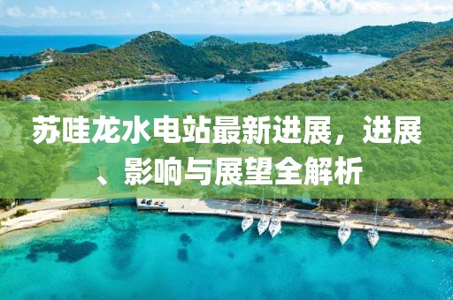 蘇哇龍水電站最新進展，進展、影響與展望全解析