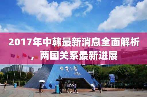 2017年中韓最新消息全面解析，兩國(guó)關(guān)系最新進(jìn)展