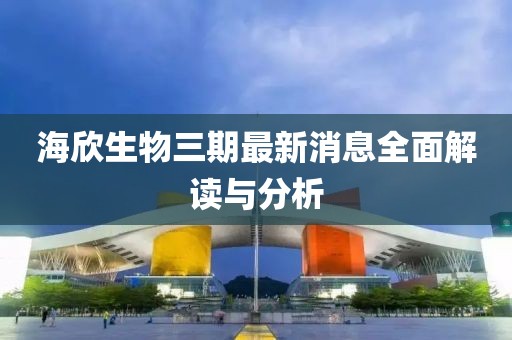 海欣生物三期最新消息全面解讀與分析