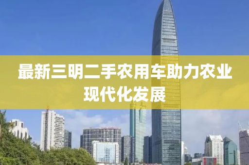 最新三明二手農用車助力農業現代化發展
