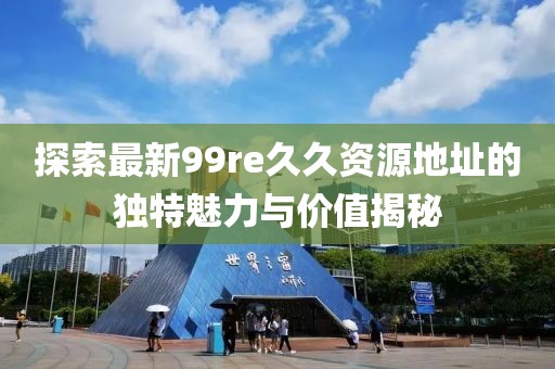 探索最新99re久久資源地址的獨特魅力與價值揭秘