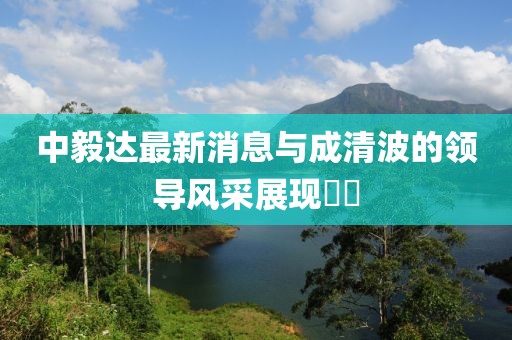 中毅達(dá)最新消息與成清波的領(lǐng)導(dǎo)風(fēng)采展現(xiàn)??