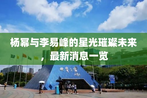 楊冪與李易峰的星光璀璨未來，最新消息一覽