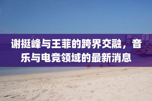 謝挺峰與王菲的跨界交融，音樂與電競領域的最新消息