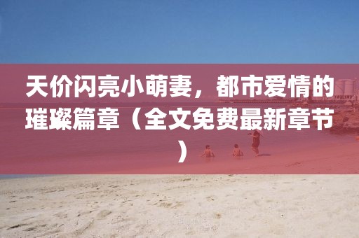 天價閃亮小萌妻，都市愛情的璀璨篇章（全文免費最新章節）