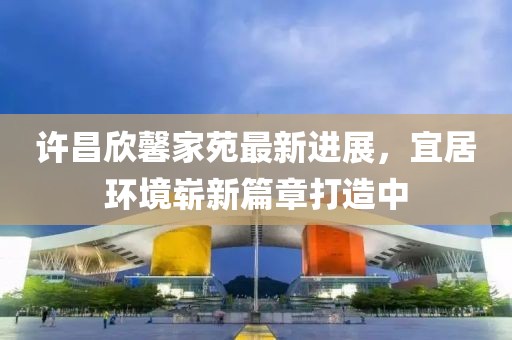 許昌欣馨家苑最新進(jìn)展，宜居環(huán)境嶄新篇章打造中