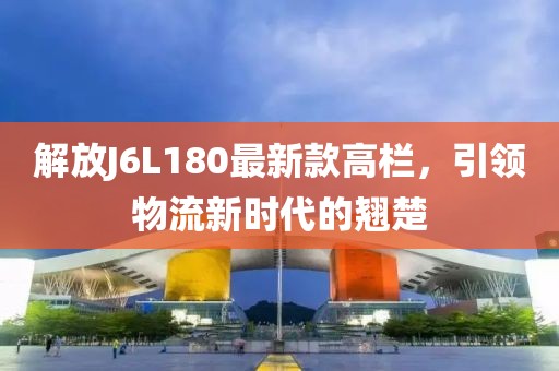 解放J6L180最新款高欄，引領(lǐng)物流新時(shí)代的翹楚