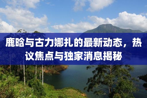 鹿晗與古力娜扎的最新動(dòng)態(tài)，熱議焦點(diǎn)與獨(dú)家消息揭秘