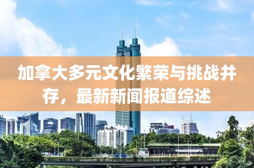 加拿大多元文化繁榮與挑戰并存，最新新聞報道綜述