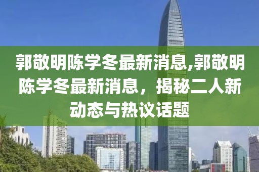 郭敬明陳學冬最新消息,郭敬明陳學冬最新消息，揭秘二人新動態與熱議話題