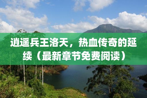 逍遙兵王洛天，熱血傳奇的延續（最新章節免費閱讀）