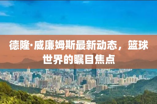 德隆·威廉姆斯最新動(dòng)態(tài)，籃球世界的矚目焦點(diǎn)