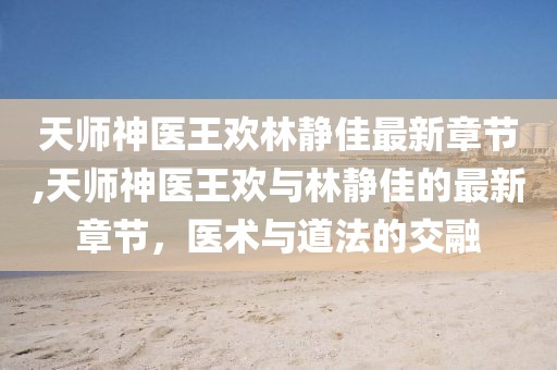 天師神醫王歡林靜佳最新章節,天師神醫王歡與林靜佳的最新章節，醫術與道法的交融