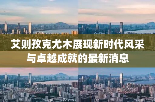 艾則孜克尤木展現新時代風采與卓越成就的最新消息