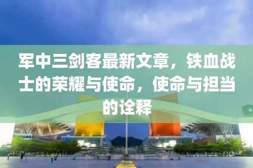 軍中三劍客最新文章，鐵血戰(zhàn)士的榮耀與使命，使命與擔(dān)當(dāng)?shù)脑忈? class=