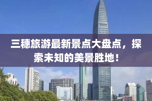 三穗旅游最新景點大盤點，探索未知的美景勝地！
