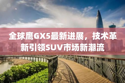 全球鷹GX5最新進展，技術革新引領SUV市場新潮流