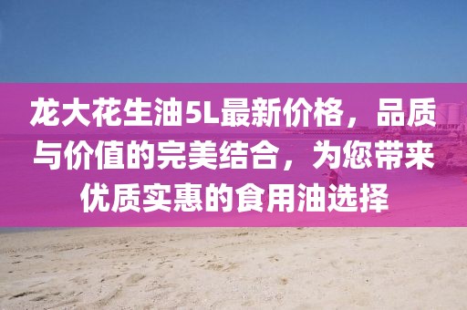 龍大花生油5L最新價格，品質與價值的完美結合，為您帶來優質實惠的食用油選擇