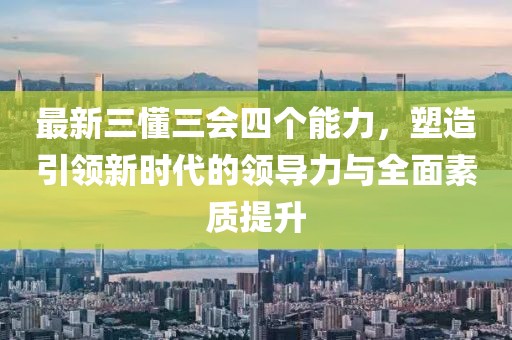 最新三懂三會(huì)四個(gè)能力，塑造引領(lǐng)新時(shí)代的領(lǐng)導(dǎo)力與全面素質(zhì)提升