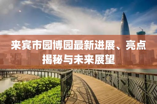 來賓市園博園最新進展、亮點揭秘與未來展望