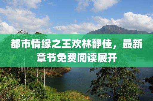 都市情緣之王歡林靜佳，最新章節免費閱讀展開