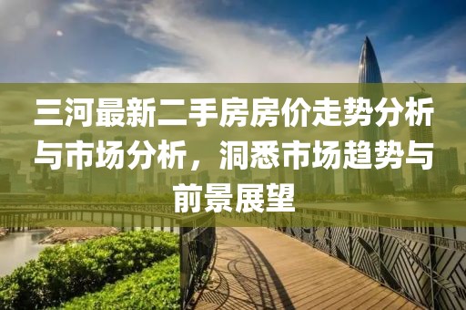 三河最新二手房房價走勢分析與市場分析，洞悉市場趨勢與前景展望