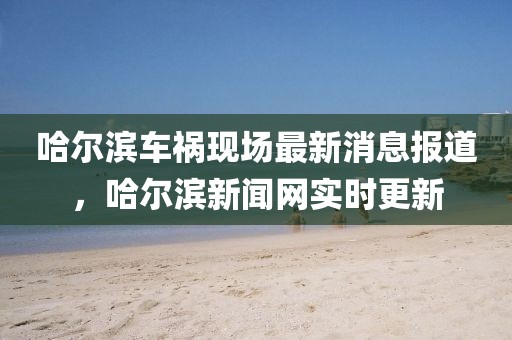 哈爾濱車禍現(xiàn)場最新消息報道，哈爾濱新聞網(wǎng)實時更新