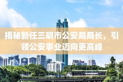 揭秘新任三明市公安局局長(zhǎng)，引領(lǐng)公安事業(yè)邁向更高峰