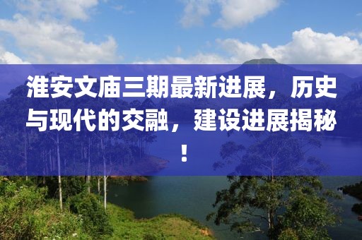 淮安文廟三期最新進(jìn)展，歷史與現(xiàn)代的交融，建設(shè)進(jìn)展揭秘！