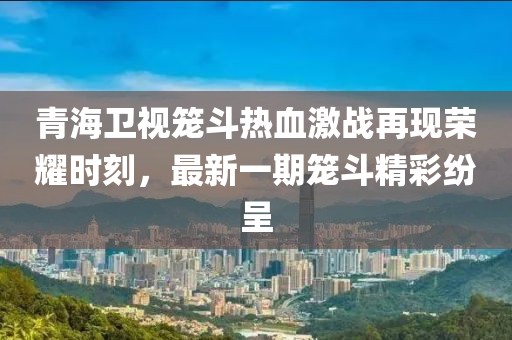 青海衛(wèi)視籠斗熱血激戰(zhàn)再現(xiàn)榮耀時(shí)刻，最新一期籠斗精彩紛呈