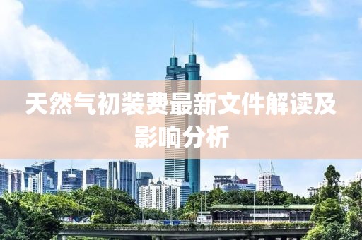 天然氣初裝費最新文件解讀及影響分析