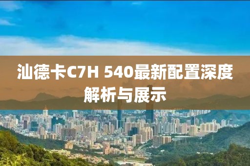 汕德卡C7H 540最新配置深度解析與展示