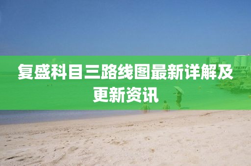 復(fù)盛科目三路線圖最新詳解及更新資訊