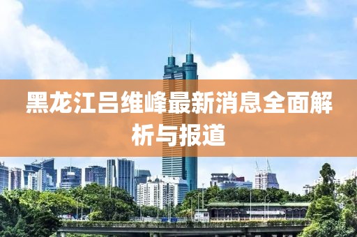 黑龍江呂維峰最新消息全面解析與報道
