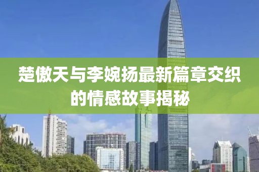楚傲天與李婉揚(yáng)最新篇章交織的情感故事揭秘