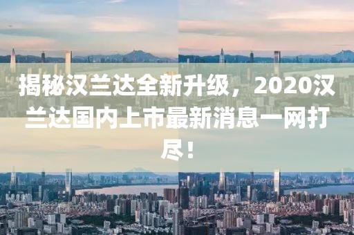 揭秘漢蘭達全新升級，2020漢蘭達國內上市最新消息一網打盡！