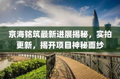 京海銘筑最新進展揭秘，實拍更新，揭開項目神秘面紗