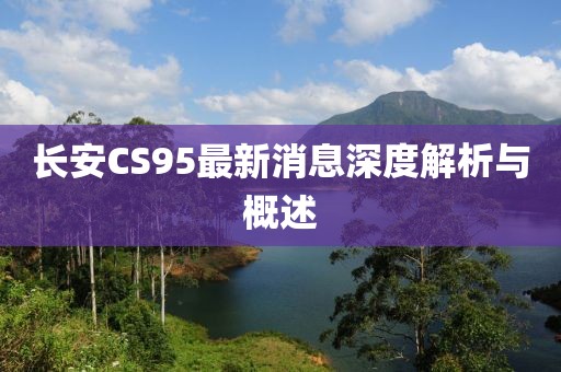 長安CS95最新消息深度解析與概述