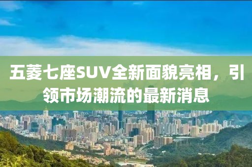 五菱七座SUV全新面貌亮相，引領(lǐng)市場潮流的最新消息