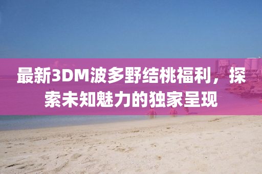 最新3DM波多野結桃福利，探索未知魅力的獨家呈現