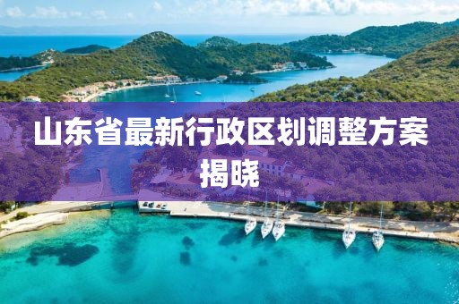 山東省最新行政區劃調整方案揭曉