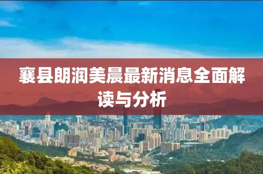 襄縣朗潤美晨最新消息全面解讀與分析