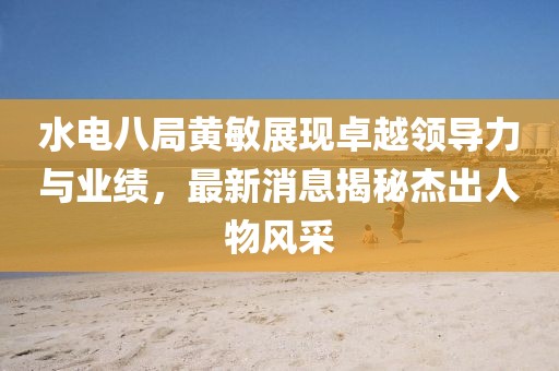 水電八局黃敏展現卓越領導力與業績，最新消息揭秘杰出人物風采