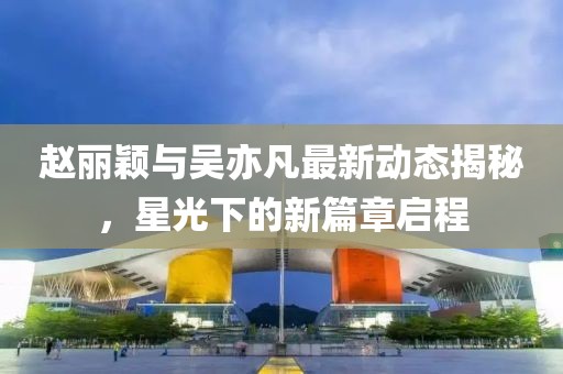 趙麗穎與吳亦凡最新動態揭秘，星光下的新篇章啟程