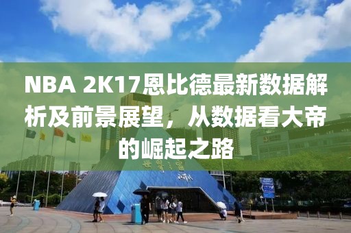 NBA 2K17恩比德最新數據解析及前景展望，從數據看大帝的崛起之路