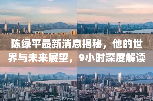 陳綠平最新消息揭秘，他的世界與未來展望，9小時深度解讀