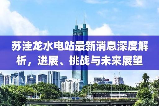 蘇洼龍水電站最新消息深度解析，進展、挑戰與未來展望